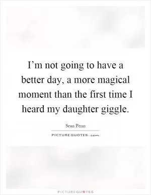 I’m not going to have a better day, a more magical moment than the first time I heard my daughter giggle Picture Quote #1