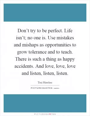 Don’t try to be perfect. Life isn’t; no one is. Use mistakes and mishaps as opportunities to grow tolerance and to teach. There is such a thing as happy accidents. And love, love, love and listen, listen, listen Picture Quote #1
