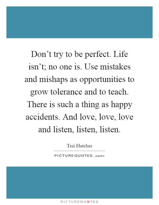 Don't try to be perfect. Life isn't; no one is. Use mistakes and mishaps as opportunities to grow tolerance and to teach. There is such a thing as happy accidents. And love, love, love and listen, listen, listen Picture Quote #1