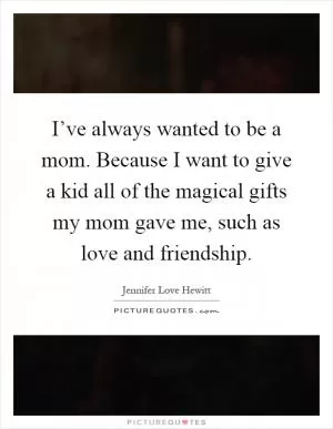 I’ve always wanted to be a mom. Because I want to give a kid all of the magical gifts my mom gave me, such as love and friendship Picture Quote #1