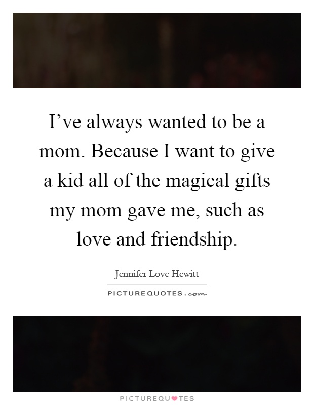 I've always wanted to be a mom. Because I want to give a kid all of the magical gifts my mom gave me, such as love and friendship Picture Quote #1