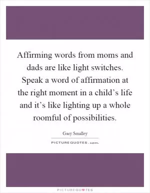 Affirming words from moms and dads are like light switches. Speak a word of affirmation at the right moment in a child’s life and it’s like lighting up a whole roomful of possibilities Picture Quote #1