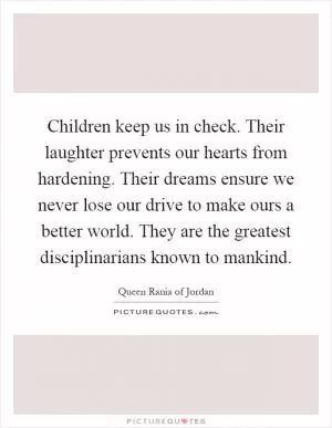 Children keep us in check. Their laughter prevents our hearts from hardening. Their dreams ensure we never lose our drive to make ours a better world. They are the greatest disciplinarians known to mankind Picture Quote #1