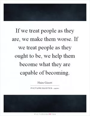 If we treat people as they are, we make them worse. If we treat people as they ought to be, we help them become what they are capable of becoming Picture Quote #1