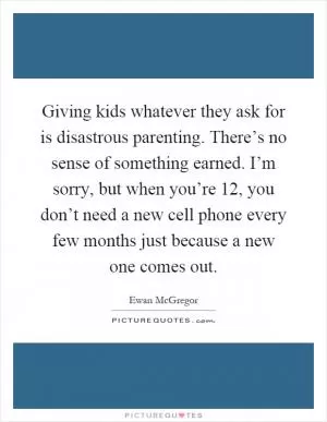 Giving kids whatever they ask for is disastrous parenting. There’s no sense of something earned. I’m sorry, but when you’re 12, you don’t need a new cell phone every few months just because a new one comes out Picture Quote #1