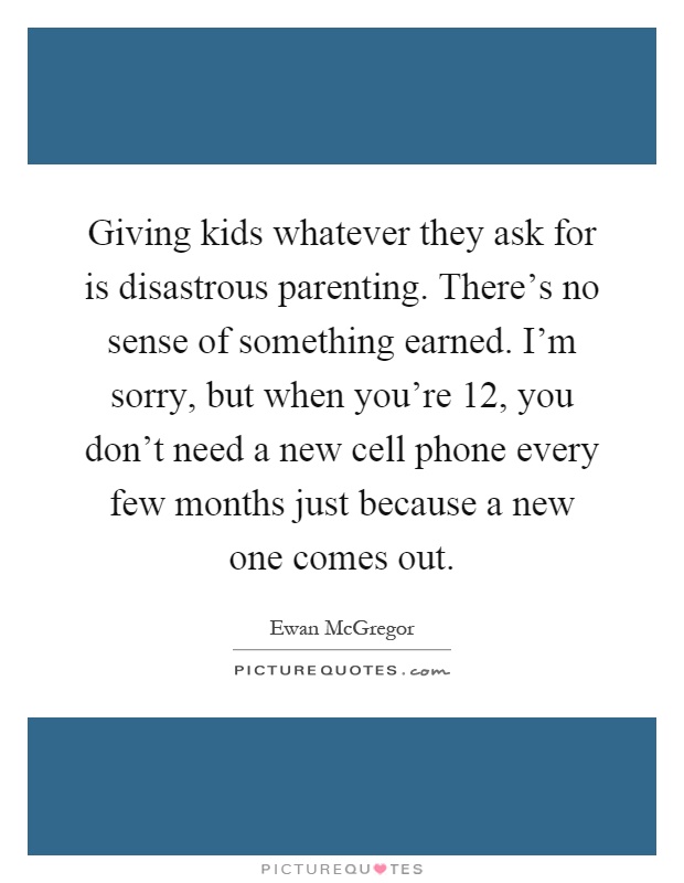 Giving kids whatever they ask for is disastrous parenting. There's no sense of something earned. I'm sorry, but when you're 12, you don't need a new cell phone every few months just because a new one comes out Picture Quote #1