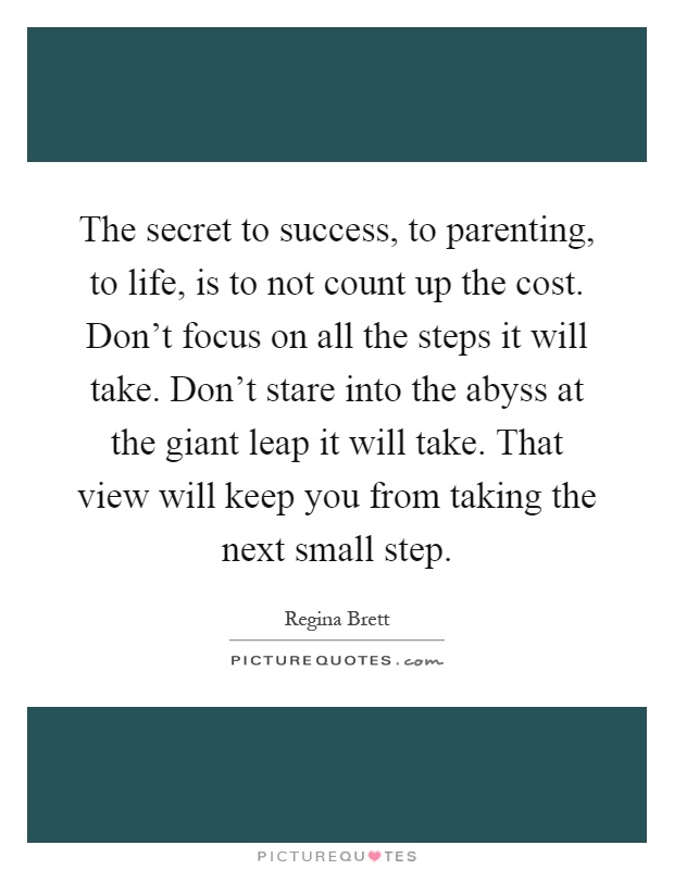 The secret to success, to parenting, to life, is to not count up the cost. Don't focus on all the steps it will take. Don't stare into the abyss at the giant leap it will take. That view will keep you from taking the next small step Picture Quote #1