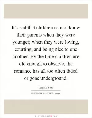 It’s sad that children cannot know their parents when they were younger; when they were loving, courting, and being nice to one another. By the time children are old enough to observe, the romance has all too often faded or gone underground Picture Quote #1