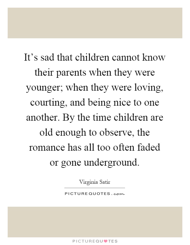 It's sad that children cannot know their parents when they were younger; when they were loving, courting, and being nice to one another. By the time children are old enough to observe, the romance has all too often faded or gone underground Picture Quote #1