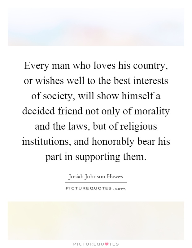 Every man who loves his country, or wishes well to the best interests of society, will show himself a decided friend not only of morality and the laws, but of religious institutions, and honorably bear his part in supporting them Picture Quote #1