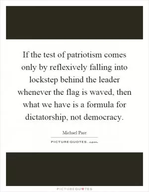 If the test of patriotism comes only by reflexively falling into lockstep behind the leader whenever the flag is waved, then what we have is a formula for dictatorship, not democracy Picture Quote #1