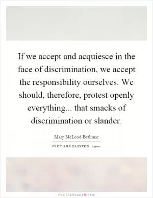 If we accept and acquiesce in the face of discrimination, we accept the responsibility ourselves. We should, therefore, protest openly everything... that smacks of discrimination or slander Picture Quote #1
