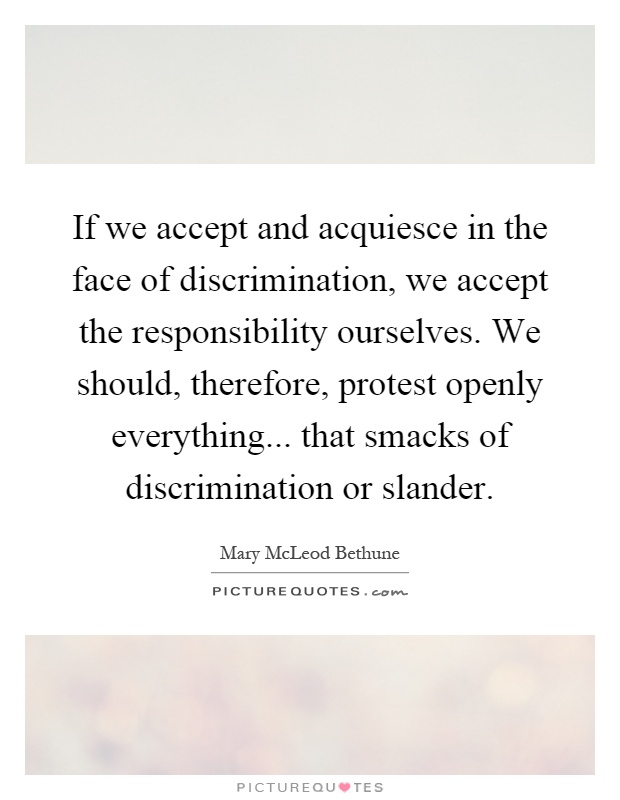 If we accept and acquiesce in the face of discrimination, we accept the responsibility ourselves. We should, therefore, protest openly everything... that smacks of discrimination or slander Picture Quote #1