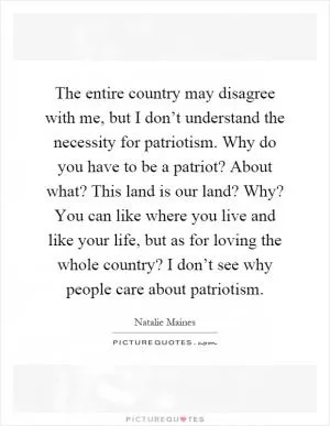The entire country may disagree with me, but I don’t understand the necessity for patriotism. Why do you have to be a patriot? About what? This land is our land? Why? You can like where you live and like your life, but as for loving the whole country? I don’t see why people care about patriotism Picture Quote #1