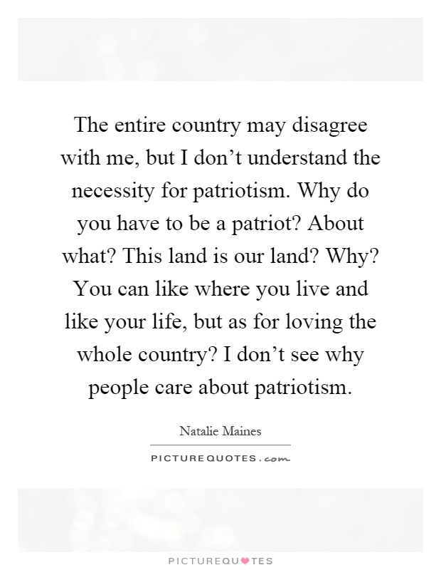 The entire country may disagree with me, but I don't understand the necessity for patriotism. Why do you have to be a patriot? About what? This land is our land? Why? You can like where you live and like your life, but as for loving the whole country? I don't see why people care about patriotism Picture Quote #1