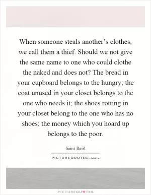 When someone steals another’s clothes, we call them a thief. Should we not give the same name to one who could clothe the naked and does not? The bread in your cupboard belongs to the hungry; the coat unused in your closet belongs to the one who needs it; the shoes rotting in your closet belong to the one who has no shoes; the money which you hoard up belongs to the poor Picture Quote #1