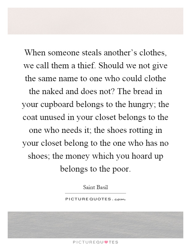 When someone steals another's clothes, we call them a thief. Should we not give the same name to one who could clothe the naked and does not? The bread in your cupboard belongs to the hungry; the coat unused in your closet belongs to the one who needs it; the shoes rotting in your closet belong to the one who has no shoes; the money which you hoard up belongs to the poor Picture Quote #1