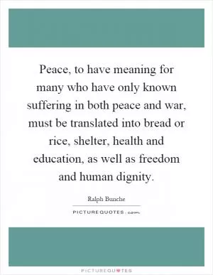 Peace, to have meaning for many who have only known suffering in both peace and war, must be translated into bread or rice, shelter, health and education, as well as freedom and human dignity Picture Quote #1