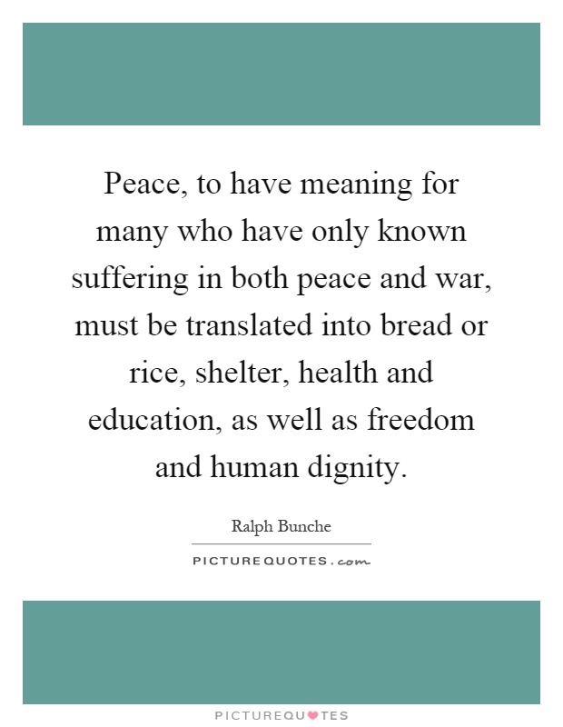 Peace, to have meaning for many who have only known suffering in both peace and war, must be translated into bread or rice, shelter, health and education, as well as freedom and human dignity Picture Quote #1