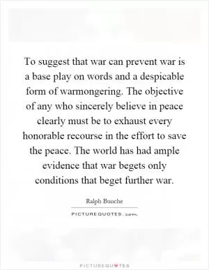 To suggest that war can prevent war is a base play on words and a despicable form of warmongering. The objective of any who sincerely believe in peace clearly must be to exhaust every honorable recourse in the effort to save the peace. The world has had ample evidence that war begets only conditions that beget further war Picture Quote #1