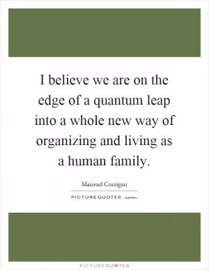 I believe we are on the edge of a quantum leap into a whole new way of organizing and living as a human family Picture Quote #1