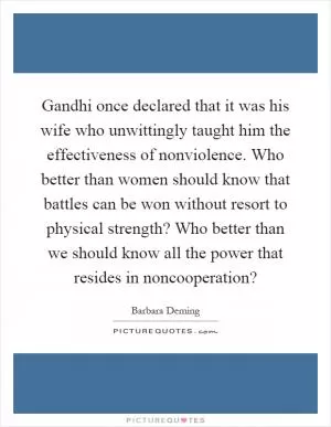 Gandhi once declared that it was his wife who unwittingly taught him the effectiveness of nonviolence. Who better than women should know that battles can be won without resort to physical strength? Who better than we should know all the power that resides in noncooperation? Picture Quote #1