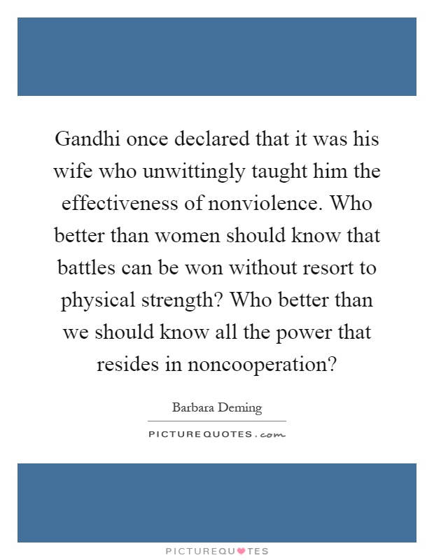 Gandhi once declared that it was his wife who unwittingly taught him the effectiveness of nonviolence. Who better than women should know that battles can be won without resort to physical strength? Who better than we should know all the power that resides in noncooperation? Picture Quote #1