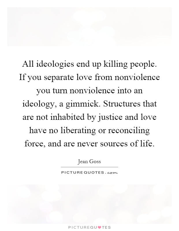 All ideologies end up killing people. If you separate love from nonviolence you turn nonviolence into an ideology, a gimmick. Structures that are not inhabited by justice and love have no liberating or reconciling force, and are never sources of life Picture Quote #1