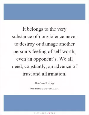 It belongs to the very substance of nonviolence never to destroy or damage another person’s feeling of self worth, even an opponent’s. We all need, constantly, an advance of trust and affirmation Picture Quote #1