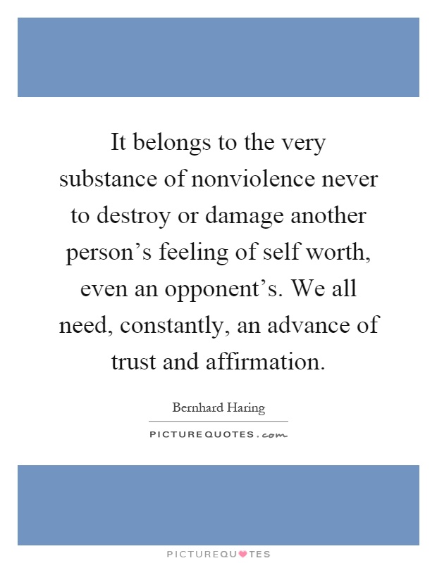 It belongs to the very substance of nonviolence never to destroy or damage another person's feeling of self worth, even an opponent's. We all need, constantly, an advance of trust and affirmation Picture Quote #1