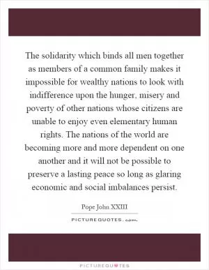 The solidarity which binds all men together as members of a common family makes it impossible for wealthy nations to look with indifference upon the hunger, misery and poverty of other nations whose citizens are unable to enjoy even elementary human rights. The nations of the world are becoming more and more dependent on one another and it will not be possible to preserve a lasting peace so long as glaring economic and social imbalances persist Picture Quote #1