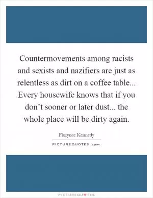 Countermovements among racists and sexists and nazifiers are just as relentless as dirt on a coffee table... Every housewife knows that if you don’t sooner or later dust... the whole place will be dirty again Picture Quote #1