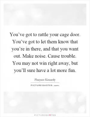 You’ve got to rattle your cage door. You’ve got to let them know that you’re in there, and that you want out. Make noise. Cause trouble. You may not win right away, but you’ll sure have a lot more fun Picture Quote #1
