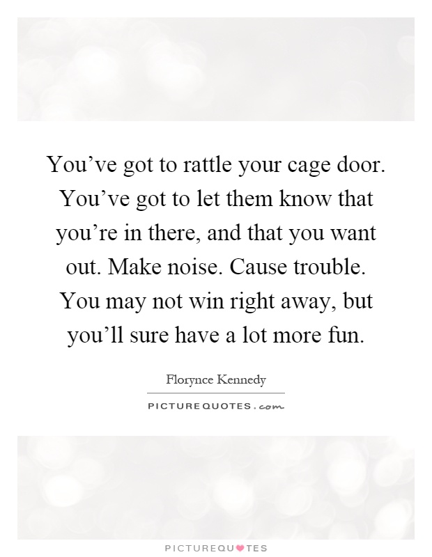 You've got to rattle your cage door. You've got to let them know that you're in there, and that you want out. Make noise. Cause trouble. You may not win right away, but you'll sure have a lot more fun Picture Quote #1