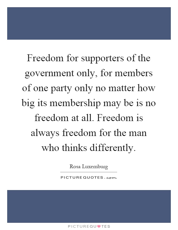 Freedom for supporters of the government only, for members of one party only no matter how big its membership may be is no freedom at all. Freedom is always freedom for the man who thinks differently Picture Quote #1