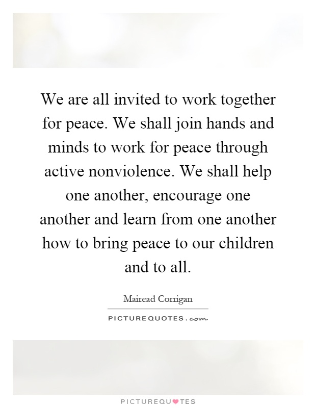 We are all invited to work together for peace. We shall join hands and minds to work for peace through active nonviolence. We shall help one another, encourage one another and learn from one another how to bring peace to our children and to all Picture Quote #1