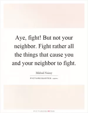 Aye, fight! But not your neighbor. Fight rather all the things that cause you and your neighbor to fight Picture Quote #1