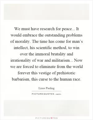 We must have research for peace... It would embrace the outstanding problems of morality. The time has come for man’s intellect, his scientific method, to win over the immoral brutality and irrationality of war and militarism... Now we are forced to eliminate from the world forever this vestige of prehistoric barbarism, this curse to the human race Picture Quote #1