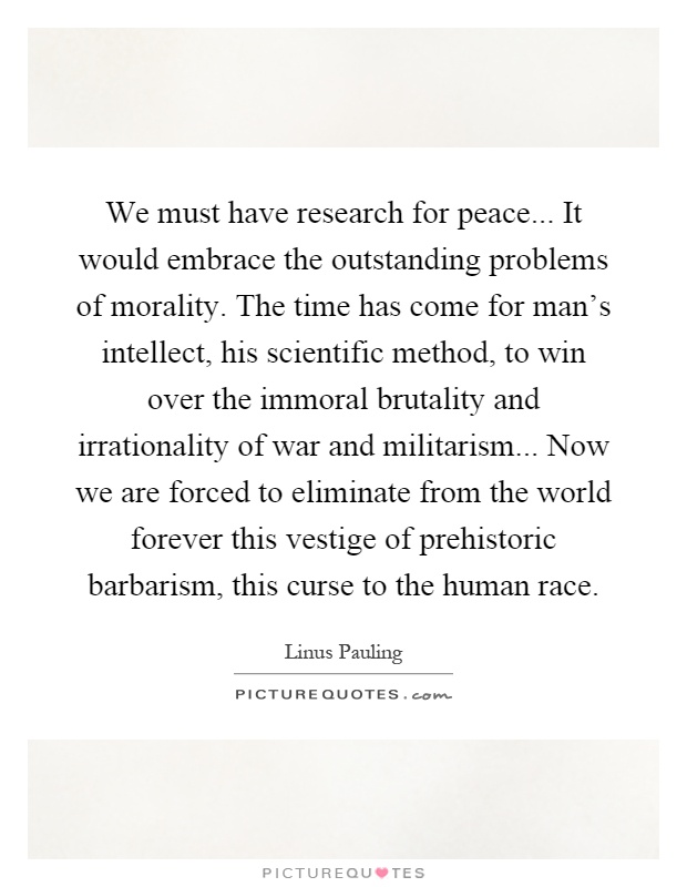 We must have research for peace... It would embrace the outstanding problems of morality. The time has come for man's intellect, his scientific method, to win over the immoral brutality and irrationality of war and militarism... Now we are forced to eliminate from the world forever this vestige of prehistoric barbarism, this curse to the human race Picture Quote #1