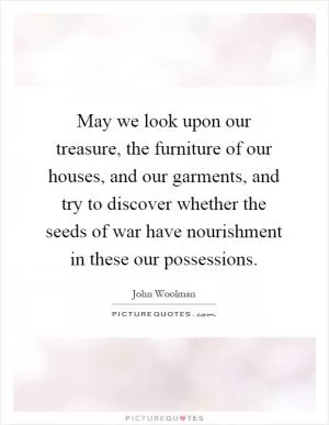 May we look upon our treasure, the furniture of our houses, and our garments, and try to discover whether the seeds of war have nourishment in these our possessions Picture Quote #1