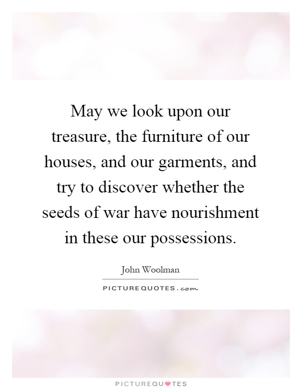 May we look upon our treasure, the furniture of our houses, and our garments, and try to discover whether the seeds of war have nourishment in these our possessions Picture Quote #1