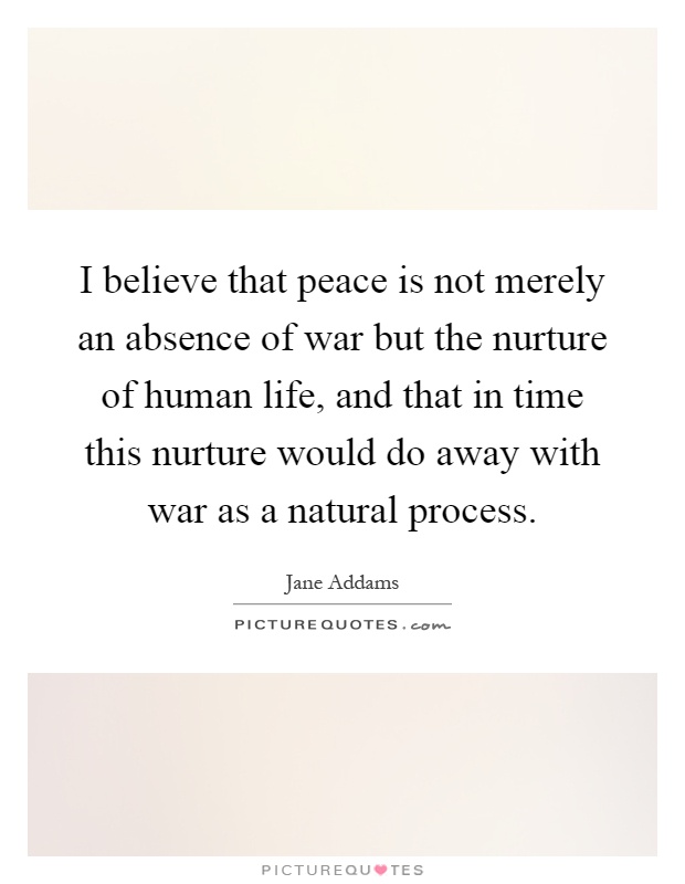 I believe that peace is not merely an absence of war but the nurture of human life, and that in time this nurture would do away with war as a natural process Picture Quote #1