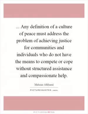 ... Any definition of a culture of peace must address the problem of achieving justice for communities and individuals who do not have the means to compete or cope without structured assistance and compassionate help Picture Quote #1