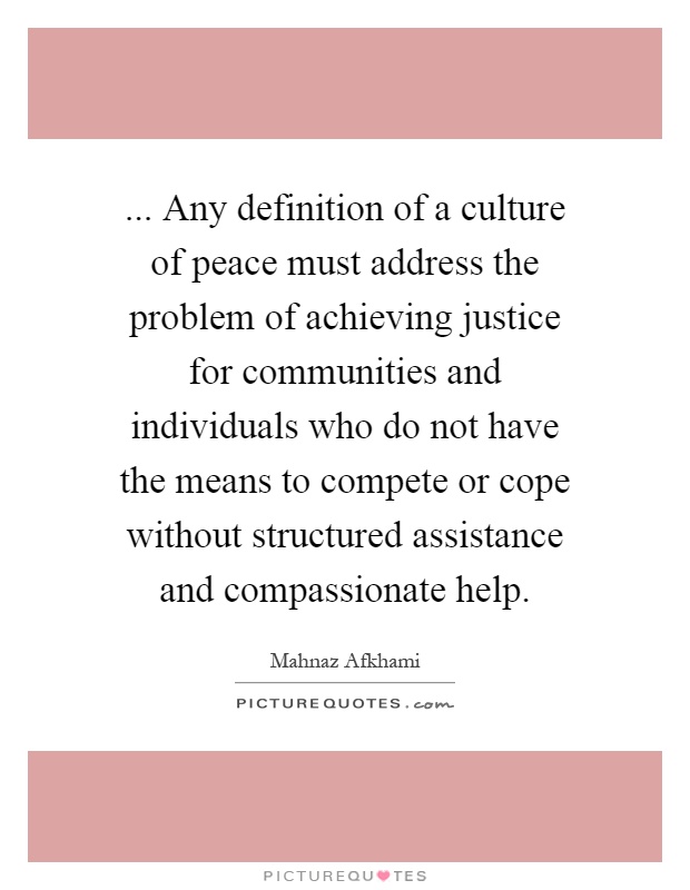 ... Any definition of a culture of peace must address the problem of achieving justice for communities and individuals who do not have the means to compete or cope without structured assistance and compassionate help Picture Quote #1