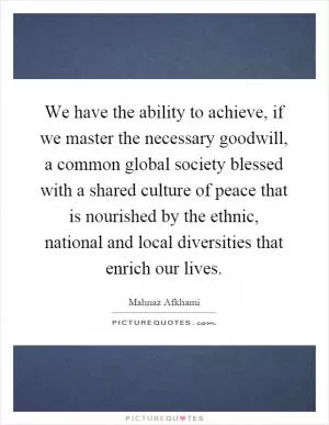 We have the ability to achieve, if we master the necessary goodwill, a common global society blessed with a shared culture of peace that is nourished by the ethnic, national and local diversities that enrich our lives Picture Quote #1