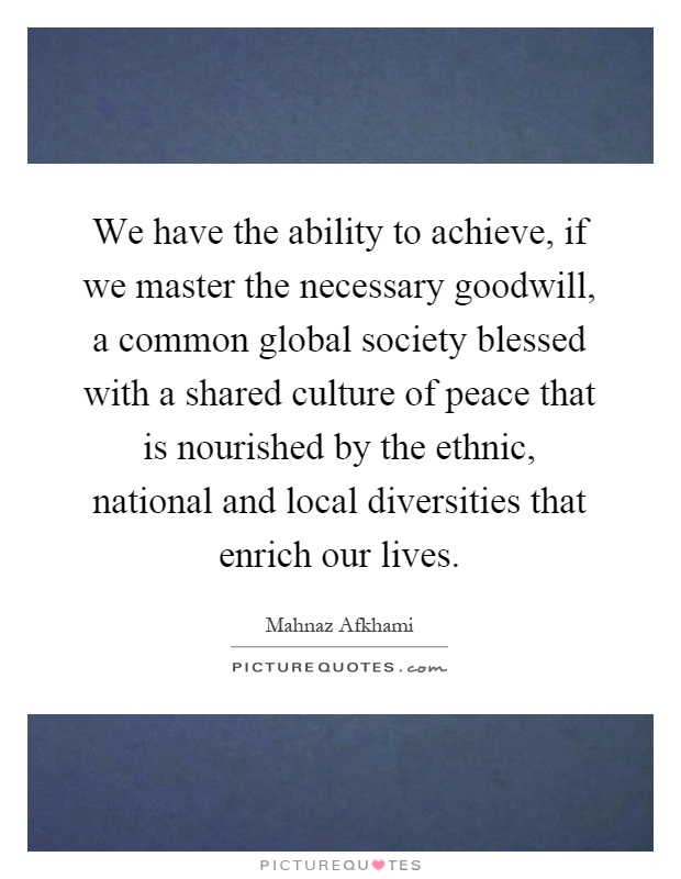 We have the ability to achieve, if we master the necessary goodwill, a common global society blessed with a shared culture of peace that is nourished by the ethnic, national and local diversities that enrich our lives Picture Quote #1