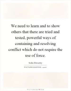 We need to learn and to show others that there are tried and tested, powerful ways of containing and resolving conflict which do not require the use of force Picture Quote #1