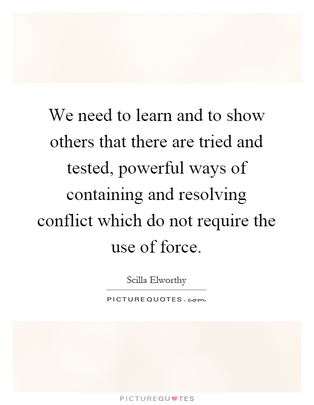 We need to learn and to show others that there are tried and tested, powerful ways of containing and resolving conflict which do not require the use of force Picture Quote #1
