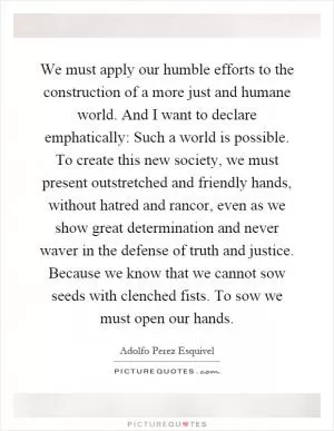 We must apply our humble efforts to the construction of a more just and humane world. And I want to declare emphatically: Such a world is possible. To create this new society, we must present outstretched and friendly hands, without hatred and rancor, even as we show great determination and never waver in the defense of truth and justice. Because we know that we cannot sow seeds with clenched fists. To sow we must open our hands Picture Quote #1