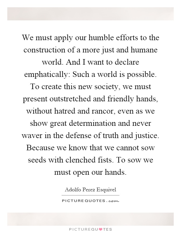 We must apply our humble efforts to the construction of a more just and humane world. And I want to declare emphatically: Such a world is possible. To create this new society, we must present outstretched and friendly hands, without hatred and rancor, even as we show great determination and never waver in the defense of truth and justice. Because we know that we cannot sow seeds with clenched fists. To sow we must open our hands Picture Quote #1